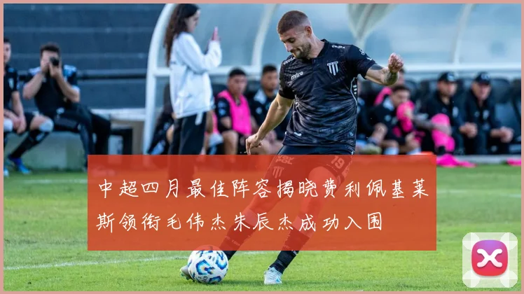 中超四月最佳阵容揭晓费利佩基莱斯领衔毛伟杰朱辰杰成功入围