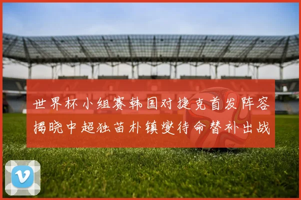 世界杯小组赛韩国对捷克首发阵容揭晓中超独苗朴镇燮待命替补出战
