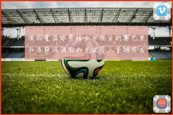 埃因霍温球员转会市场分析赛巴里和洛萨诺领衔加克波等人紧随其后