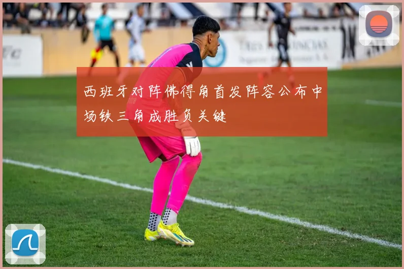 西班牙对阵佛得角首发阵容公布中场铁三角成胜负关键