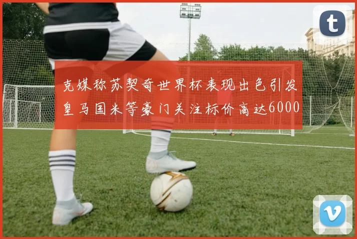 克媒称苏契奇世界杯表现出色引发皇马国米等豪门关注标价高达6000万欧