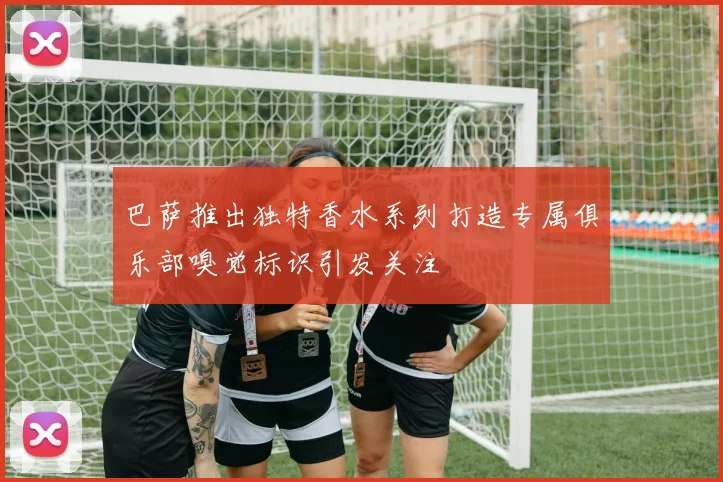巴萨推出独特香水系列打造专属俱乐部嗅觉标识引发关注