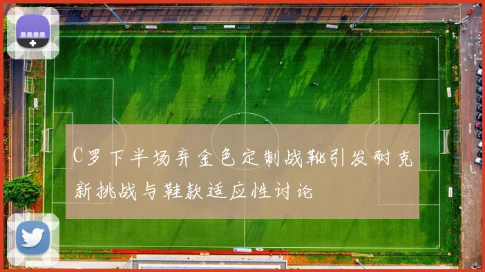 C罗下半场弃金色定制战靴引发耐克新挑战与鞋款适应性讨论
