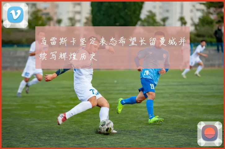 马雷斯卡坚定表态希望长留曼城并续写辉煌历史