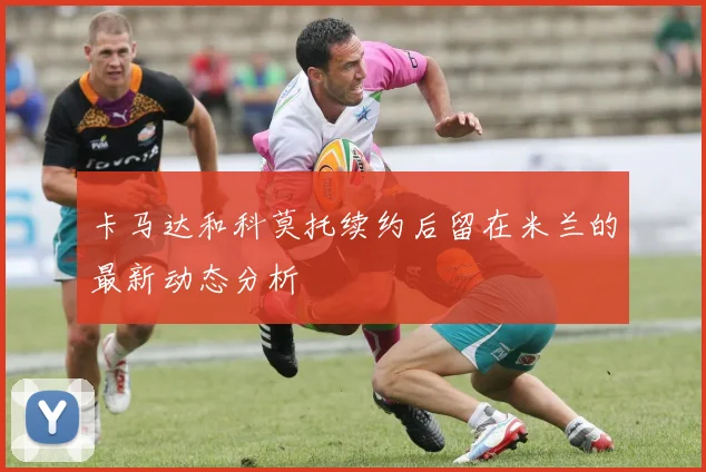 卡马达和科莫托续约后留在米兰的最新动态分析