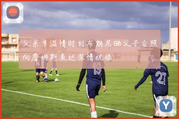 父亲节温情时刻布朗尼晒父子合照向詹姆斯表达深情祝福