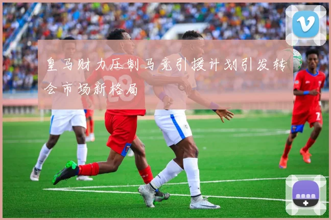 皇马财力压制马竞引援计划引发转会市场新格局
